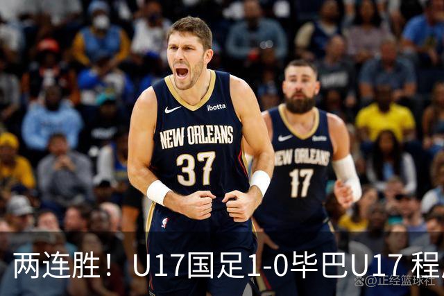 两连胜！U17国足1-0毕巴U17 程晟涵连场头球破门制胜赵松源中楣