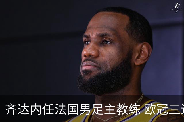 齐达内任法国男足主教练 欧冠三连冠铸就传奇