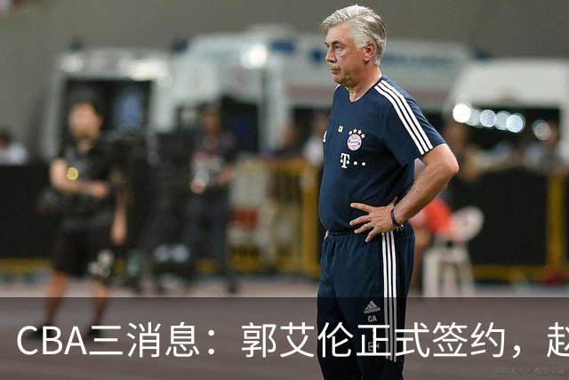 CBA三消息：郭艾伦正式签约，赵睿吃大亏，北京首钢签国手后卫
